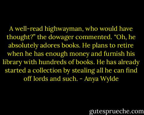 A well-read highwayman, who would have thought?” the dowager commented.<br />“Oh, he absolutely adores books. He plans to retire when he has enough money and furnish his library with hundreds of books. He has already started a collection by stealing all he can find off lords and such. - Anya Wylde