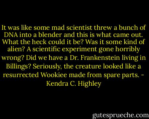 It was like some mad scientist threw a bunch of DNA into a blender and this is what came out. What the heck could it be? Was it some kind of alien? A scientific experiment gone horribly wrong? Did we have a Dr. Frankenstein living in Billings? Seriously, the creature looked like a resurrected Wookiee made from spare parts. - Kendra C. Highley