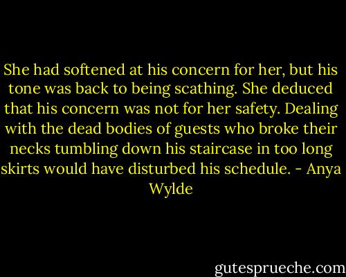 She had softened at his concern for her, but his tone was back to being scathing. She deduced that his concern was not for her safety. Dealing with the dead bodies of guests who broke their necks tumbling down his staircase in too long skirts would have disturbed his schedule. - Anya Wylde