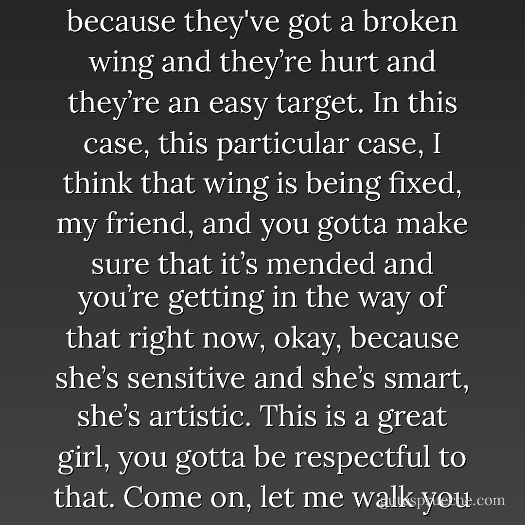Look, sometimes it’s OK with girls like this, they wanna have fun, and sometimes it’s not because they've got a broken wing and they’re hurt and they’re an easy target. In this case, this particular case, I think that wing is being fixed, my friend, and you gotta make sure that it’s mended and you’re getting in the way of that right now, okay, because she’s sensitive and she’s smart, she’s artistic. This is a great girl, you gotta be respectful to that. Come on, let me walk you to your car, you’re a better guy than this. - Matthew Quick