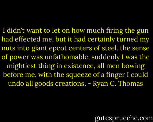 I didn't want to let on how much firing the gun had effected me, but it had certainly turned my nuts into giant epcot centers of steel. the sense of power was unfathomable; suddenly I was the mightiest thing in existence, all men bowing before me. with the squeeze of a finger I could undo all goods creations. - Ryan C. Thomas