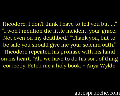 Theodore, I don’t think I have to tell you but …”<br />“I won’t mention the little incident, your grace. Not even on my deathbed.”<br />“Thank you, but to be safe you should give me your solemn oath.”<br />Theodore repeated his promise with his hand on his heart.<br />“Ah, we have to do his sort of thing correctly. Fetch me a holy book. - Anya Wylde