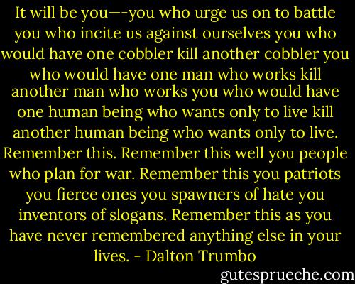 It will be you—-you who urge us on to battle you who incite us against ourselves you who would have one cobbler kill another cobbler you who would have one man who works kill another man who works you who would have one human being who wants only to live kill another human being who wants only to live. Remember this. Remember this well you people who plan for war. Remember this you patriots you fierce ones you spawners of hate you inventors of slogans. Remember this as you have never remembered anything else in your lives. - Dalton Trumbo