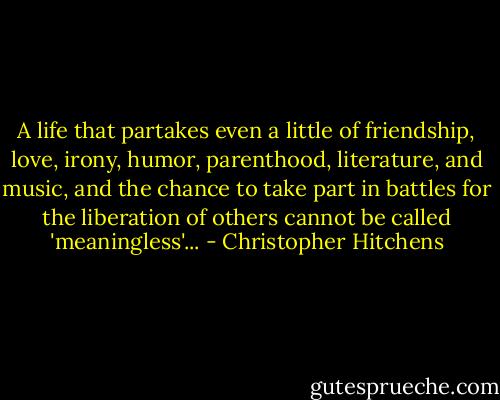 A life that partakes even a little of friendship, love, irony, humor, parenthood, literature, and music, and the chance to take part in battles for the liberation of others cannot be called 'meaningless'... - Christopher Hitchens