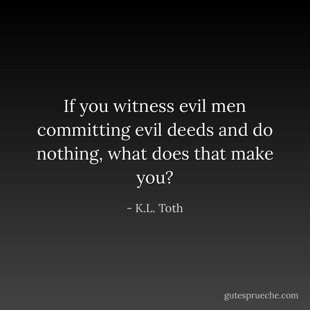 If you witness evil men committing evil deeds and do nothing, what does that make you? - K.L. Toth