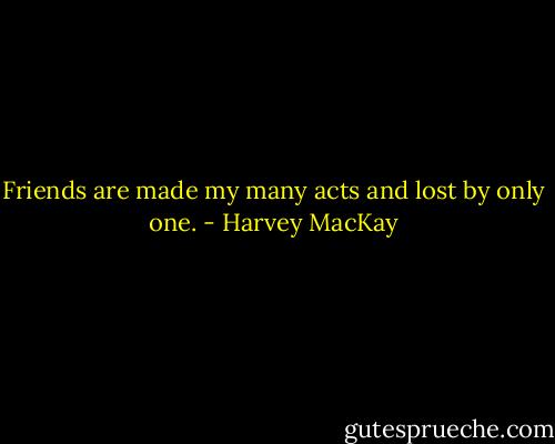 Friends are made my many acts and lost by only one. - Harvey MacKay