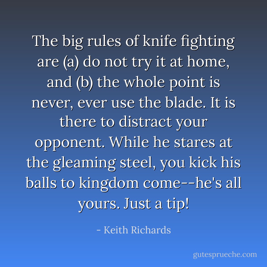 The big rules of knife fighting are (a) do not try it at home, and (b) the whole point is never, ever use the blade. It is there to distract your opponent. While he stares at the gleaming steel, you kick his balls to kingdom come--he's all yours. Just a tip! - Keith Richards