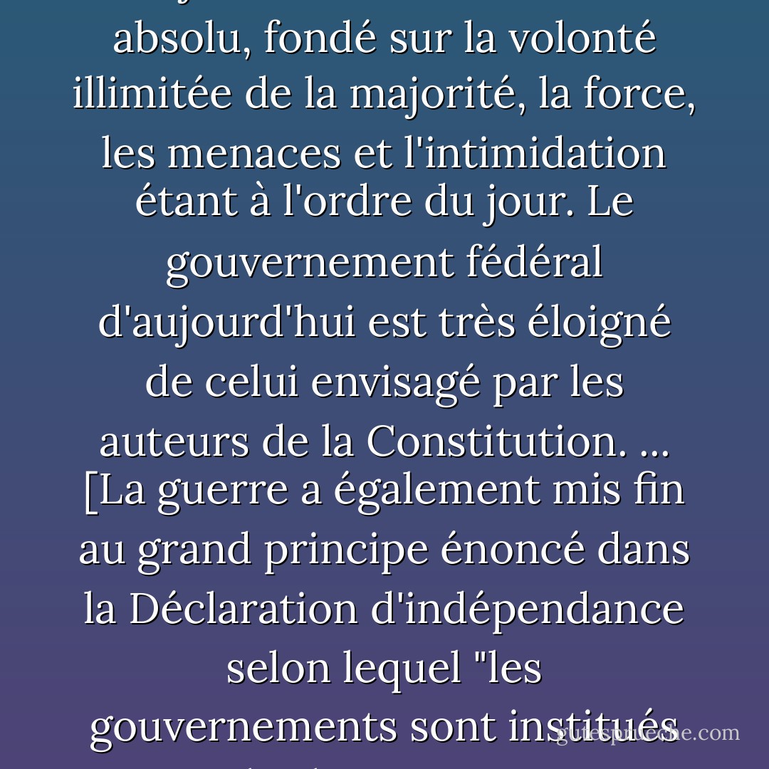 La guerre entre les États... a jeté les bases du type de gouvernement que nous avons aujourd'hui : consolidé et absolu, fondé sur la volonté illimitée de la majorité, la force, les menaces et l'intimidation étant à l'ordre du jour. Le gouvernement fédéral d'aujourd'hui est très éloigné de celui envisagé par les auteurs de la Constitution. ... [La guerre a également mis fin au grand principe énoncé dans la Déclaration d'indépendance selon lequel "les gouvernements sont institués parmi les hommes et tirent leurs justes pouvoirs du consentement des gouvernés". - Walter E. Williams