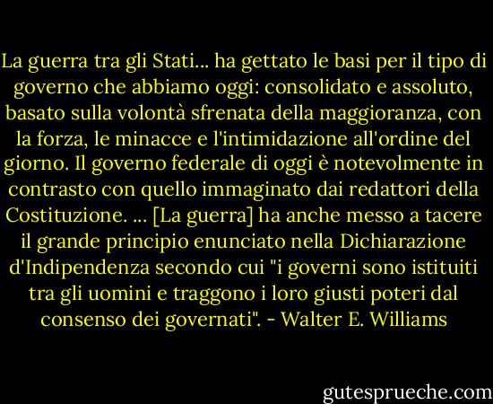 La guerra tra gli Stati... ha gettato le basi per il tipo di governo che abbiamo oggi: consolidato e assoluto, basato sulla volontà sfrenata della maggioranza, con la forza, le minacce e l'intimidazione all'ordine del giorno. Il governo federale di oggi è notevolmente in contrasto con quello immaginato dai redattori della Costituzione. ... [La guerra] ha anche messo a tacere il grande principio enunciato nella Dichiarazione d'Indipendenza secondo cui "i governi sono istituiti tra gli uomini e traggono i loro giusti poteri dal consenso dei governati". - Walter E. Williams