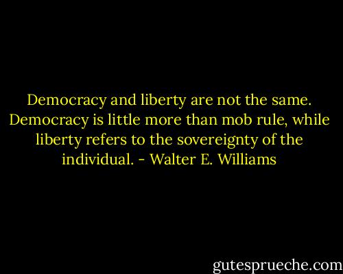 Democracy and liberty are not the same. Democracy is little more than mob rule, while liberty refers to the sovereignty of the individual. - Walter E. Williams