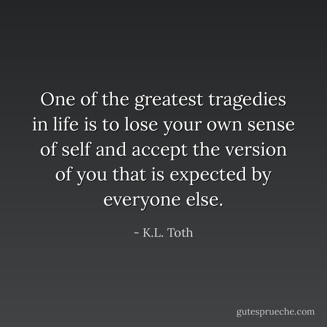 One of the greatest tragedies in life is to lose your own sense of self and accept the version of you that is expected by everyone else. - K.L. Toth