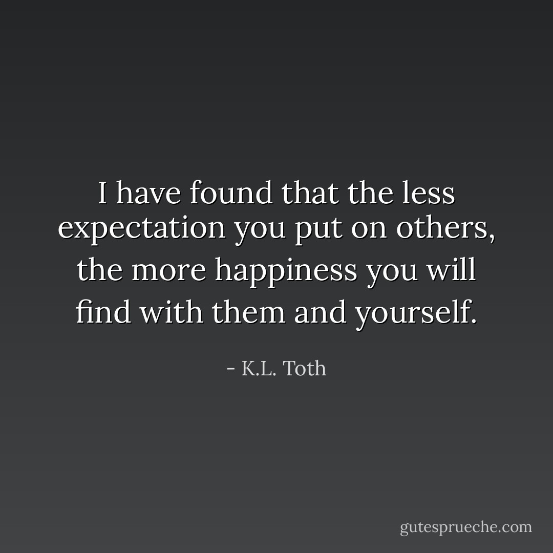I have found that the less expectation you put on others, the more happiness you will find with them and yourself. - K.L. Toth
