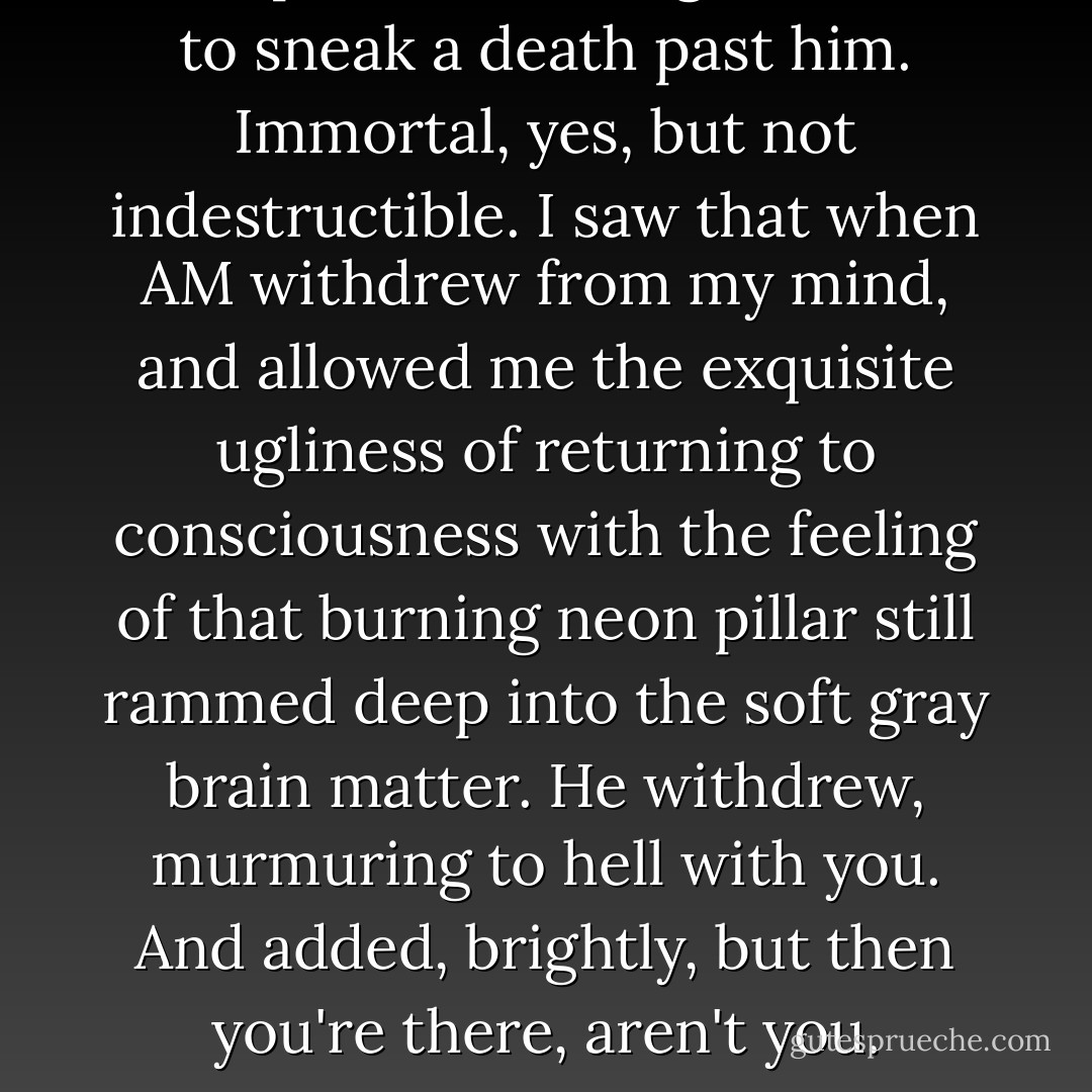 Perhaps once we might be able to sneak a death past him. Immortal, yes, but not indestructible. I saw that when AM withdrew from my mind, and allowed me the exquisite ugliness of returning to consciousness with the feeling of that burning neon pillar still rammed deep into the soft gray brain matter. He withdrew, murmuring to hell with you. And added, brightly, but then you're there, aren't you. - Harlan Ellison