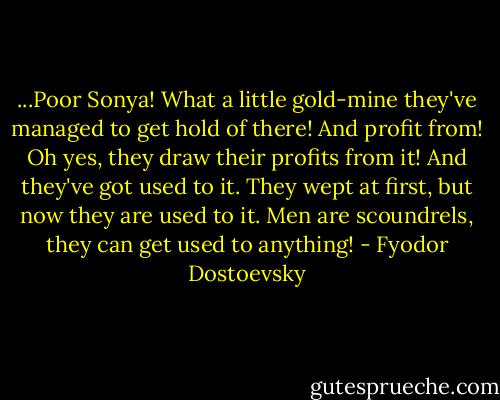 ...Poor Sonya! What a little gold-mine they've managed to get hold of there! And profit from! Oh yes, they draw their profits from it! And they've got used to it. They wept at first, but now they are used to it. Men are scoundrels, they can get used to anything! - Fyodor Dostoevsky