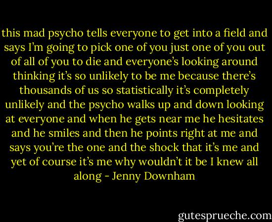this mad psycho tells everyone to get into a field and says I’m going to pick one of you just one of you<br />out of all of you to die and everyone’s looking around thinking it’s so unlikely to be me because there’s<br />thousands of us so statistically it’s completely unlikely and the psycho walks up and down looking at<br />everyone and when he gets near me he hesitates and he smiles and then he points right at me and says<br />you’re the one and the shock that it’s me and yet of course it’s me why wouldn’t it be I knew all along - Jenny Downham