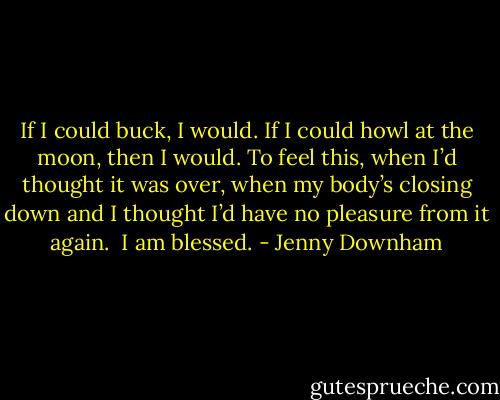 If I could buck, I would. If I could howl at the moon, then I would. To feel this, when I’d thought it was<br />over, when my body’s closing down and I thought I’d have no pleasure from it again.<br /><br />I am blessed. - Jenny Downham