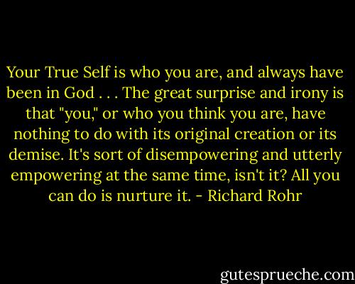 Your True Self is who you are, and always have been in God . . . The great surprise and irony is that "you," or who you think you are, have nothing to do with its original creation or its demise. It's sort of disempowering and utterly empowering at the same time, isn't it? All you can do is nurture it. - Richard Rohr