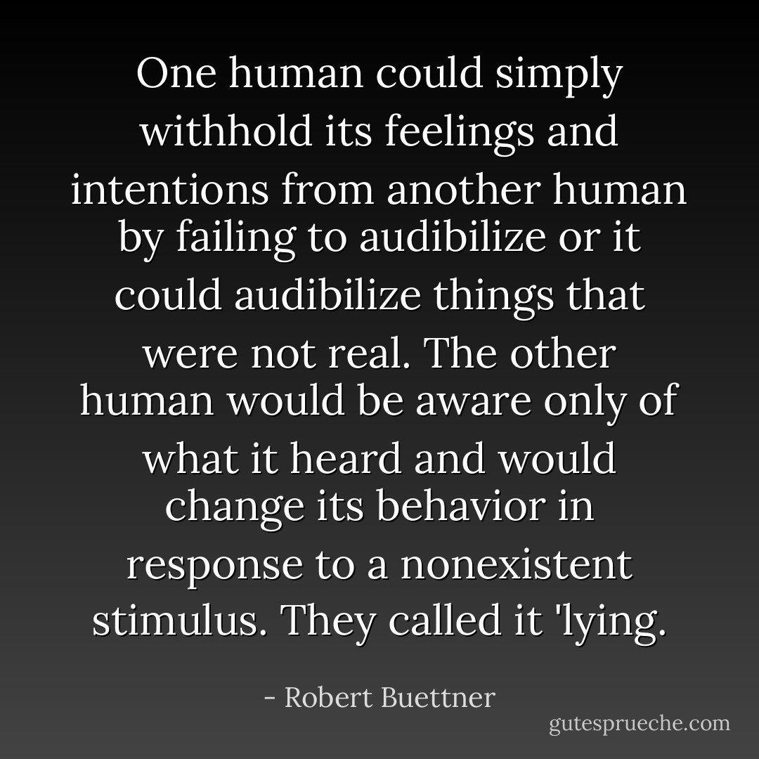 One human could simply withhold its feelings and intentions from another human by failing to audibilize or it could audibilize things that were not real. The other human would be aware only of what it heard and would change its behavior in response to a nonexistent stimulus. They called it 'lying. - Robert Buettner