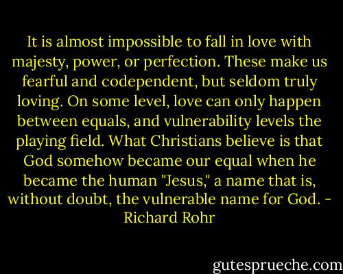 It is almost impossible to fall in love with majesty, power, or perfection. These make us fearful and codependent, but seldom truly loving. On some level, love can only happen between equals, and vulnerability levels the playing field. What Christians believe is that God somehow became our equal when he became the human "Jesus," a name that is, without doubt, the vulnerable name for God. - Richard Rohr