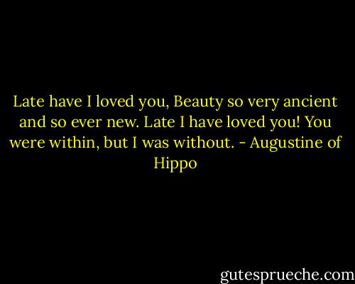 Late have I loved you, Beauty so very ancient and so ever new. Late I have loved you! You were within, but I was without. - Augustine of Hippo
