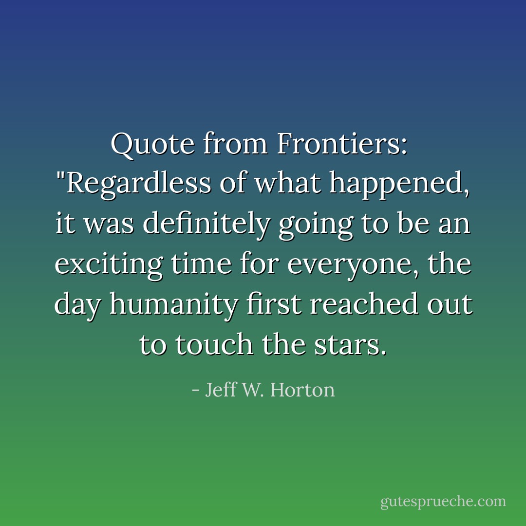 Quote from Frontiers:<br /><br />"Regardless of what happened, it was definitely going to be an exciting time for everyone, the day humanity first reached out to touch the stars. - Jeff W. Horton