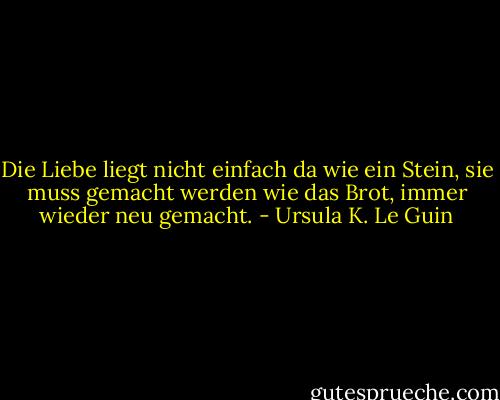 Die Liebe liegt nicht einfach da wie ein Stein, sie muss gemacht werden wie das Brot, immer wieder neu gemacht. - Ursula K. Le Guin<