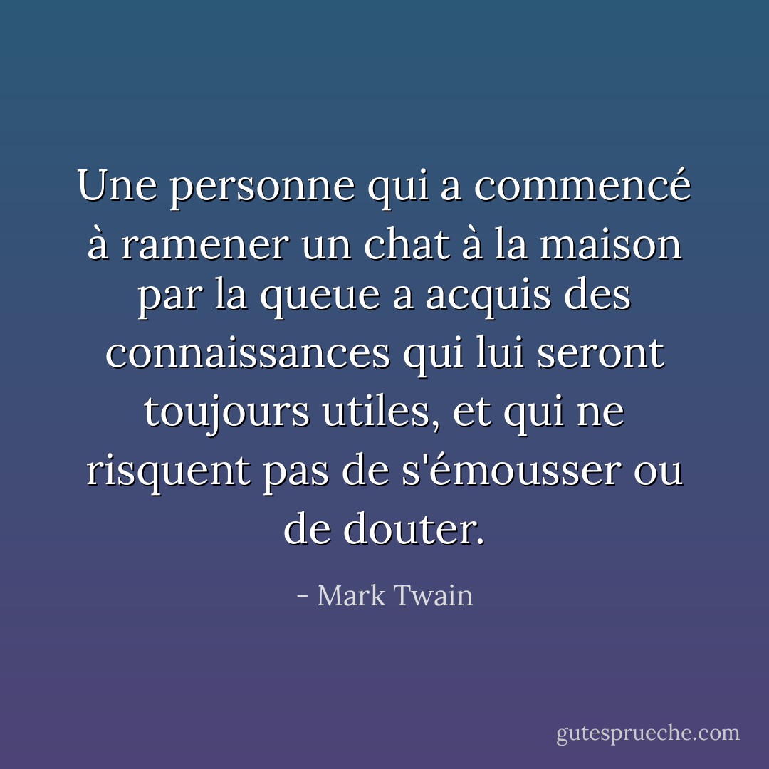 Une personne qui a commencé à ramener un chat à la maison par la queue a acquis des connaissances qui lui seront toujours utiles, et qui ne risquent pas de s'émousser ou de douter. - Mark Twain