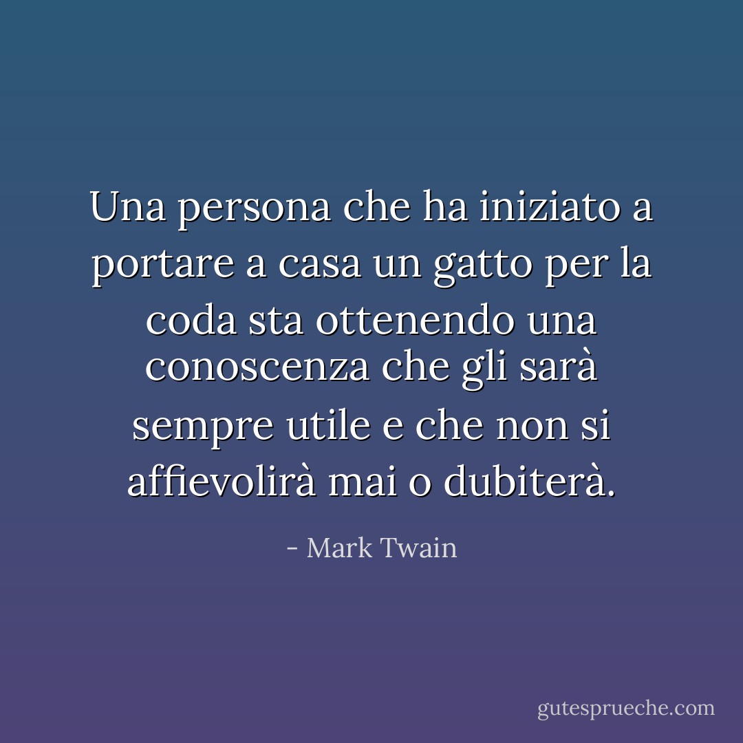 Una persona che ha iniziato a portare a casa un gatto per la coda sta ottenendo una conoscenza che gli sarà sempre utile e che non si affievolirà mai o dubiterà. - Mark Twain