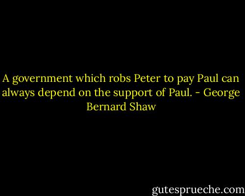 A government which robs Peter to pay Paul can always depend on the support of Paul. - George Bernard Shaw