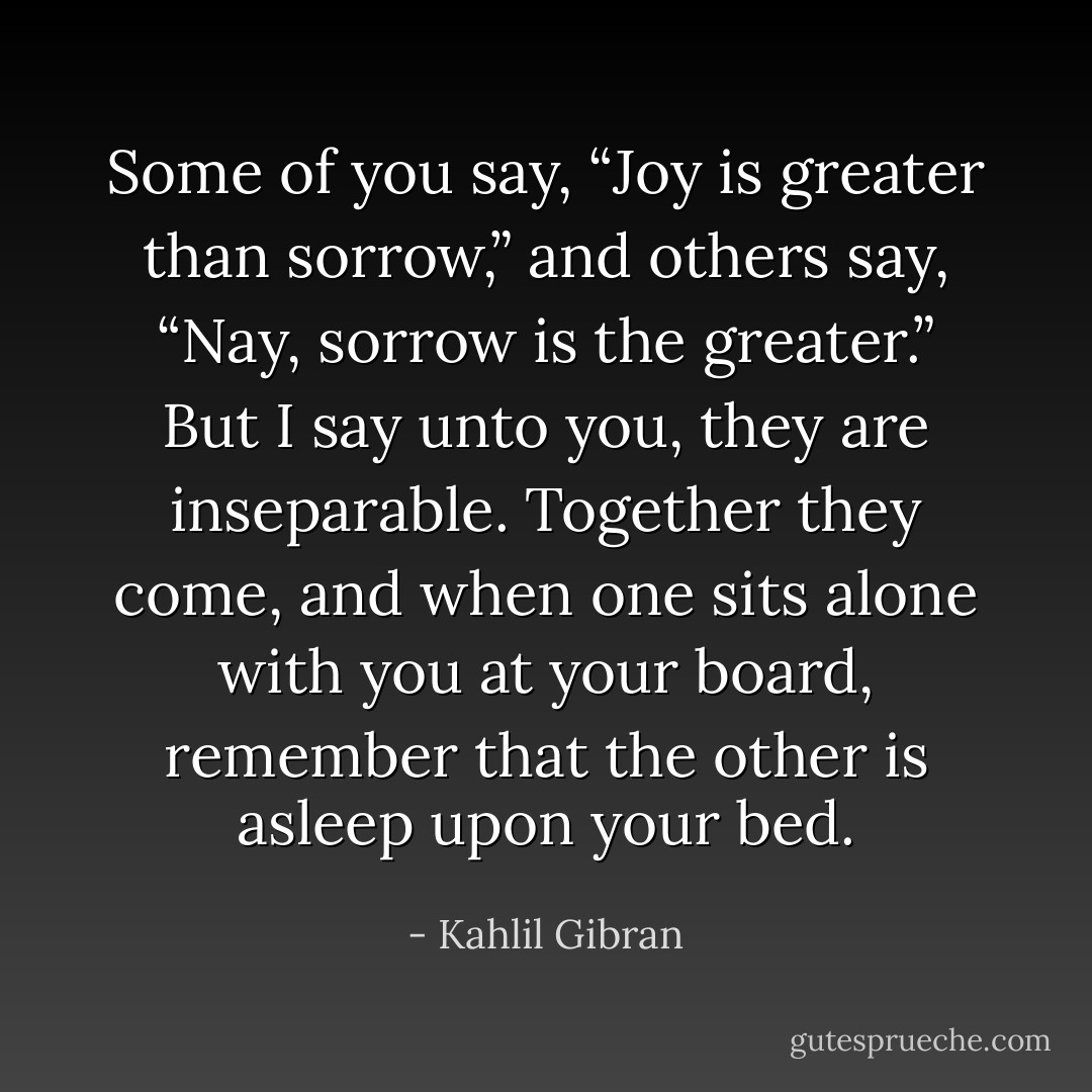 Some of you say, “Joy is greater than sorrow,” and others say, “Nay, sorrow is the greater.”<br />But I say unto you, they are inseparable.<br />Together they come, and when one sits alone with you at your board, remember that the other is asleep upon your bed. - Kahlil Gibran