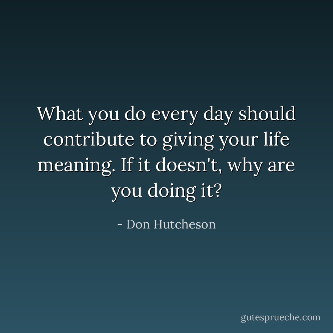What you do every day should contribute to giving your life meaning. If it doesn't, why are you doing it? - Don Hutcheson
