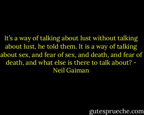 It’s a way of talking about lust without talking about lust, he told them. It is a way of talking about sex, and fear of sex, and death, and fear of death, and what else is there to talk about? - Neil Gaiman