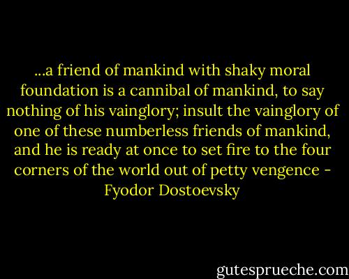 ...a friend of mankind with shaky moral foundation is a cannibal of mankind, to say nothing of his vainglory; insult the vainglory of one of these numberless friends of mankind, and he is ready at once to set fire to the four corners of the world out of petty vengence - Fyodor Dostoevsky