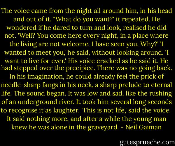The voice came from the night all around him, in his head and out of it.<br />"What do you want?' it repeated.<br />He wondered if he dared to turn and look, realised he did not.<br />'Well? You come here every night, in a place where the living are not welcome. I have seen you.<br />Why?'<br />'I wanted to meet you,' he said, without looking around. 'I want to live for ever.' His voice cracked<br />as he said it.<br />He had stepped over the precipice. There was no going back. In his imagination, he could already<br />feel the prick of needle-sharp fangs in his neck, a sharp prelude to eternal life.<br />The sound began. It was low and sad, like the rushing of an underground river. It took him several<br />long seconds to recognise it as laughter.<br />'This is not life,' said the voice.<br /><br />It said nothing more, and after a while the young man knew he was alone in the graveyard. - Neil Gaiman
