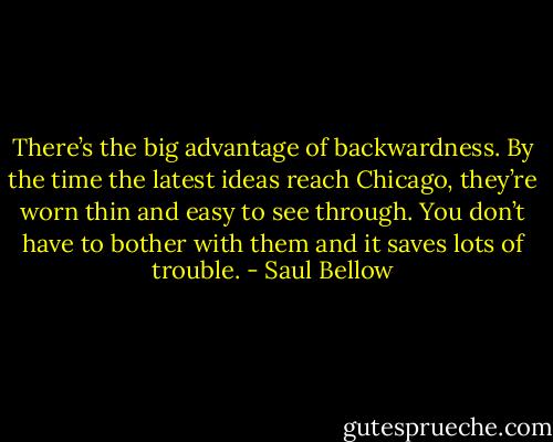 There’s the big advantage of backwardness. By the time the latest ideas reach Chicago, they’re worn thin and easy to see through. You don’t have to bother with them and it saves lots of trouble. - Saul Bellow