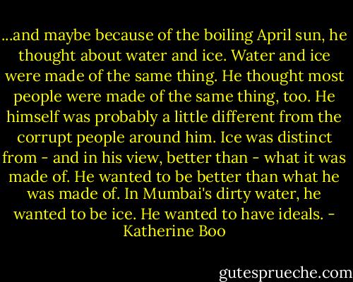 ...and maybe because of the boiling April sun, he thought about water and ice. Water and ice were made of the same thing. He thought most people were made of the same thing, too. He himself was probably a little different from the corrupt people around him. Ice was distinct from - and in his view, better than - what it was made of. He wanted to be better than what he was made of. In Mumbai's dirty water, he wanted to be ice. He wanted to have ideals. - Katherine Boo