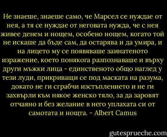 Не знаеше, знаеше само, че Марсел се нуждае от нея, а тя се нуждае от неговата нужда, че с нея живее денем и нощем, особено нощем, когато той не искаше да бъде сам, да остарява и да умира, и на лицето му се появяваше заинатеното изражение, което понякога разпознаваше и върху други мъжки лица - единственото общо наглед у тези луди, прикриващи се под маската на разума, докато не ги сграбчи изстъплението и не ги захвърли към някое женско тяло, за да заровят отчаяно и без желание в него уплахата си от самотата и нощта. - Albert Camus