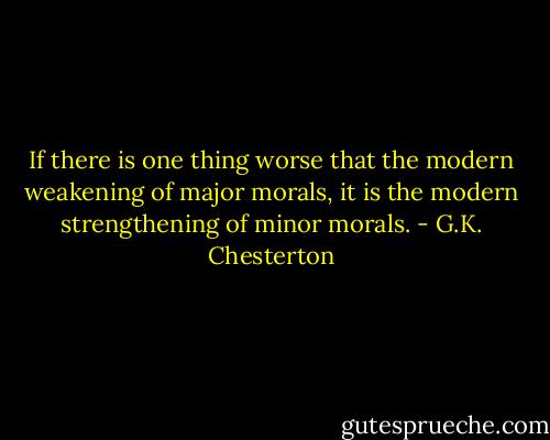 If there is one thing worse that the modern weakening of major morals, it is the modern strengthening of minor morals. - G.K. Chesterton
