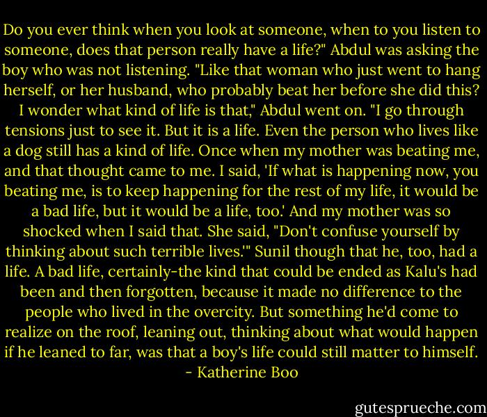 Do you ever think when you look at someone, when to you listen to someone, does that person really have a life?" Abdul was asking the boy who was not listening. "Like that woman who just went to hang herself, or her husband, who probably beat her before she did this? I wonder what kind of life is that," Abdul went on. "I go through tensions just to see it. But it is a life. Even the person who lives like a dog still has a kind of life. Once when my mother was beating me, and that thought came to me. I said, 'If what is happening now, you beating me, is to keep happening for the rest of my life, it would be a bad life, but it would be a life, too.' And my mother was so shocked when I said that. She said, "Don't confuse yourself by thinking about such terrible lives.'" Sunil though that he, too, had a life. A bad life, certainly-the kind that could be ended as Kalu's had been and then forgotten, because it made no difference to the people who lived in the overcity. But something he'd come to realize on the roof, leaning out, thinking about what would happen if he leaned to far, was that a boy's life could still matter to himself. - Katherine Boo