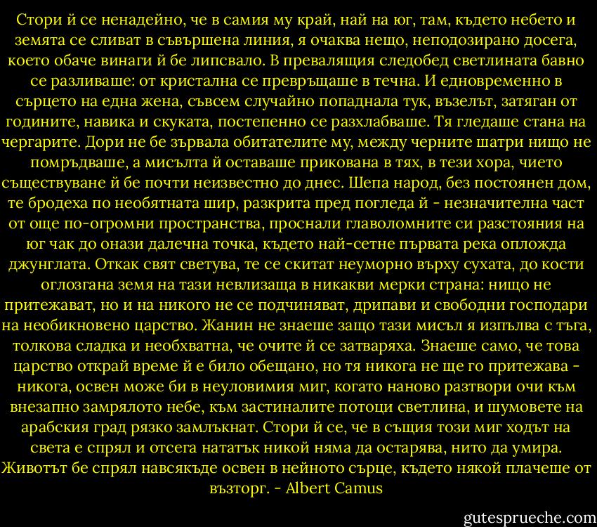 Стори й се ненадейно, че в самия му край, най на юг, там, където небето и земята се сливат в съвършена линия, я очаква нещо, неподозирано досега, което обаче винаги й бе липсвало. В превалящия следобед светлината бавно се разливаше: от кристална се превръщаше в течна. И едновременно в сърцето на една жена, съвсем случайно попаднала тук, възелът, затяган от годините, навика и скуката, постепенно се разхлабваше. Тя гледаше стана на чергарите. Дори не бе зървала обитателите му, между черните шатри нищо не помръдваше, а мисълта й оставаше прикована в тях, в тези хора, чието съществуване й бе почти неизвестно до днес. Шепа народ, без постоянен дом, те бродеха по необятната шир, разкрита пред погледа й - незначителна част от още по-огромни пространства, проснали главоломните си разстояния на юг чак до онази далечна точка, където най-сетне първата река опложда джунглата. Откак свят светува, те се скитат неуморно върху сухата, до кости оглозгана земя на тази невлизаща в никакви мерки страна: нищо не притежават, но и на никого не се подчиняват, дрипави и свободни господари на необикновено царство. Жанин не знаеше защо тази мисъл я изпълва с тъга, толкова сладка и необхватна, че очите й се затваряха. Знаеше само, че това царство открай време й е било обещано, но тя никога не ще го притежава - никога, освен може би в неуловимия миг, когато наново разтвори очи към внезапно замрялото небе, към застиналите потоци светлина, и шумовете на арабския град рязко замлъкнат. Стори й се, че в същия този миг ходът на света е спрял и отсега нататък никой няма да остарява, нито да умира. Животът бе спрял навсякъде освен в нейното сърце, където някой плачеше от възторг. - Albert Camus