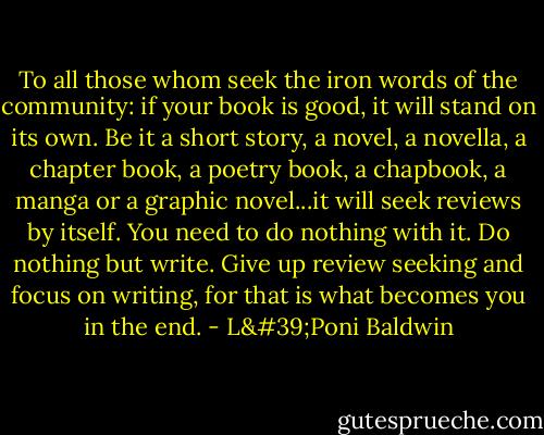 To all those whom seek the iron words of the community: if your book is good, it will stand on its own. Be it a short story, a novel, a novella, a chapter book, a poetry book, a chapbook, a manga or a graphic novel...it will seek reviews by itself. You need to do nothing with it. Do nothing but write. Give up review seeking and focus on writing, for that is what becomes you in the end. - L'Poni Baldwin