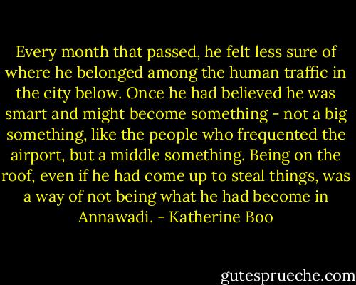 Every month that passed, he felt less sure of where he belonged among the human traffic in the city below. Once he had believed he was smart and might become something - not a big something, like the people who frequented the airport, but a middle something. Being on the roof, even if he had come up to steal things, was a way of not being what he had become in Annawadi. - Katherine Boo