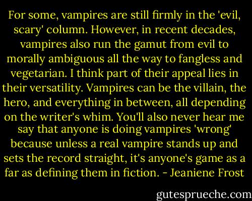 For some, vampires are still firmly in the 'evil, scary' column. However, in recent decades, vampires also run the gamut from evil to morally ambiguous all the way to fangless and vegetarian. I think part of their appeal lies in their versatility. Vampires can be the villain, the hero, and everything in between, all depending on the writer's whim. You'll also never hear me say that anyone is doing vampires 'wrong' because unless a real vampire stands up and sets the record straight, it's anyone's game as a far as defining them in fiction. - Jeaniene Frost