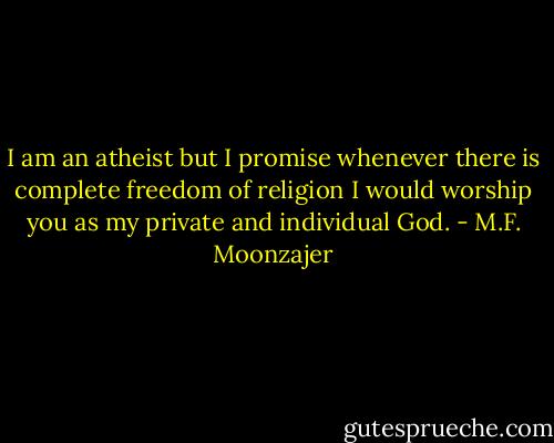 I am an atheist but I promise whenever there is complete freedom of religion I would worship you as my private and individual God. - M.F. Moonzajer