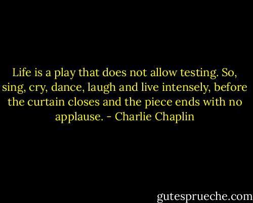 Life is a play that does not allow testing. So, sing, cry, dance, laugh and live intensely, before the curtain closes and the piece ends with no applause. - Charlie Chaplin