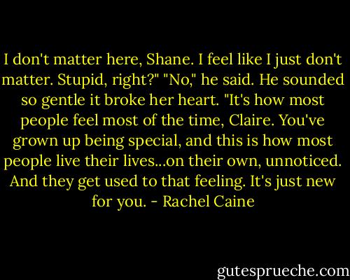I don't matter here, Shane. I feel like I just don't matter. Stupid, right?"<br />"No," he said. He sounded so gentle it broke her heart. "It's how most people feel most of the time, Claire. You've grown up being special, and this is how most people live their lives...on their own, unnoticed. And they get used to that feeling. It's just new for you. - Rachel Caine