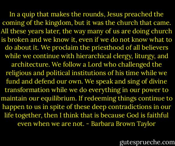 In a quip that makes the rounds, Jesus preached the coming of the kingdom, but it was the church that came. All these years later, the way many of us are doing church is broken and we know it, even if we do not know what to do about it. We proclaim the priesthood of all believers while we continue with hierarchical clergy, liturgy, and architecture. We follow a Lord who challenged the religious and political institutions of his time while we fund and defend our own. We speak and sing of divine transformation while we do everything in our power to maintain our equilibrium. If redeeming things continue to happen to us in spite of these deep contradictions in our life together, then I think that is because God is faithful even when we are not. - Barbara Brown Taylor
