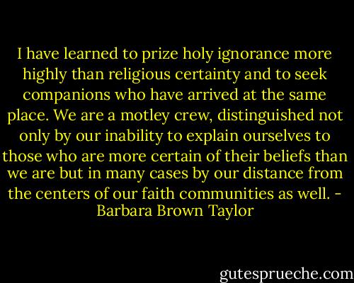 I have learned to prize holy ignorance more highly than religious certainty and to seek companions who have arrived at the same place. We are a motley crew, distinguished not only by our inability to explain ourselves to those who are more certain of their beliefs than we are but in many cases by our distance from the centers of our faith communities as well. - Barbara Brown Taylor