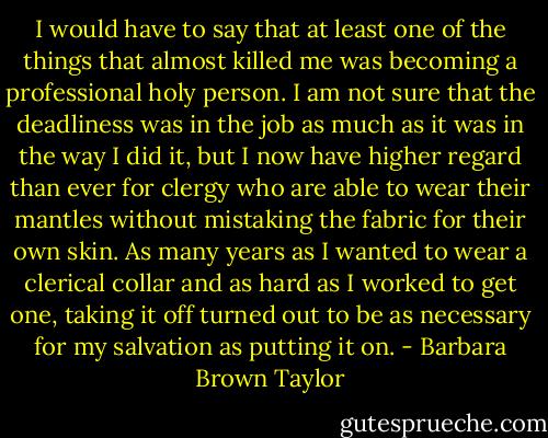 I would have to say that at least one of the things that almost killed me was becoming a professional holy person. I am not sure that the deadliness was in the job as much as it was in the way I did it, but I now have higher regard than ever for clergy who are able to wear their mantles without mistaking the fabric for their own skin. As many years as I wanted to wear a clerical collar and as hard as I worked to get one, taking it off turned out to be as necessary for my salvation as putting it on. - Barbara Brown Taylor