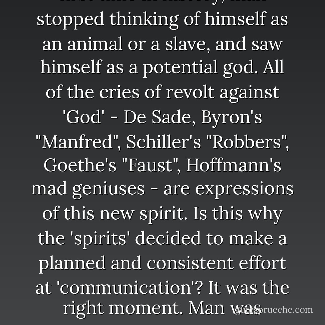 The nineteenth century was the Age of Romanticism; for the first time in history, man stopped thinking of himself as an animal or a slave, and saw himself as a potential god. All of the cries of revolt against 'God' - De Sade, Byron's "Manfred", Schiller's "Robbers", Goethe's "Faust", Hoffmann's mad geniuses - are expressions of this new spirit. Is this why the 'spirits' decided to make a planned and consistent effort at 'communication'? It was the right moment. Man was beginning to understand himself. - Colin Wilson